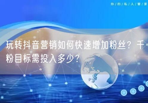 玩转抖音营销如何快速增加粉丝?千粉目标需投入多少?