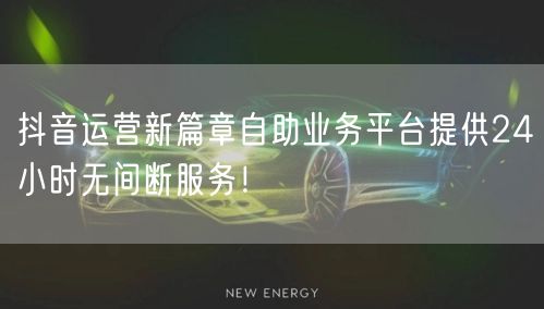 抖音运营新篇章自助业务平台提供24小时无间断服务！
