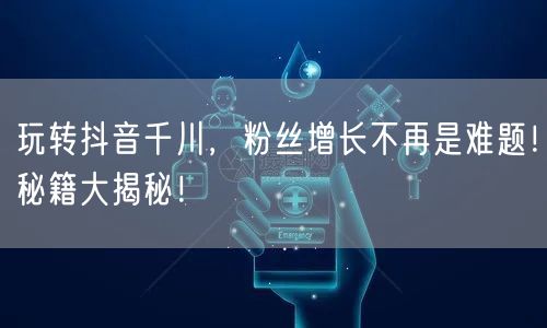 玩转抖音千川,粉丝增长不再是难题!秘籍大揭秘!