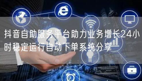 抖音自助服务平台助力业务增长24小时稳定运行自动下单系统分享