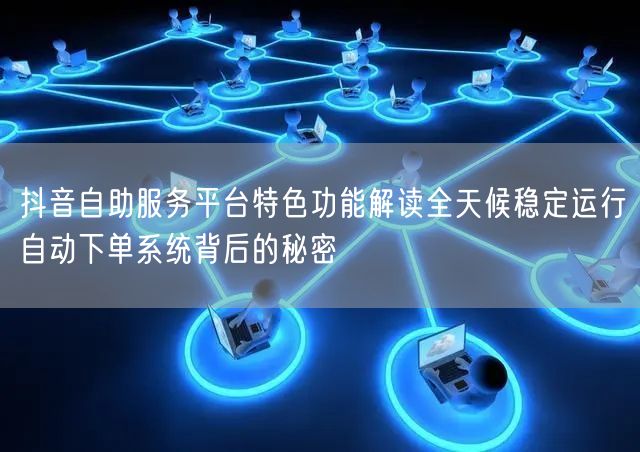 抖音自助服务平台特色功能解读全天候稳定运行自动下单系统背后的秘密