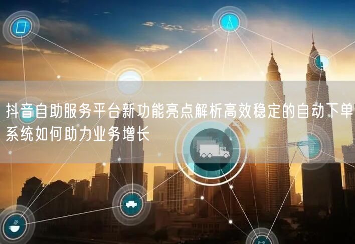 抖音自助服务平台新功能亮点解析高效稳定的自动下单系统如何助力业务增长