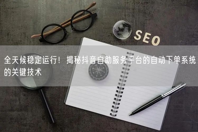 全天候稳定运行！揭秘抖音自助服务平台的自动下单系统的关键技术