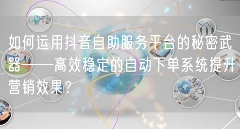 如何运用抖音自助服务平台的秘密武器——高效稳定的自动下单系统提升营销效果？