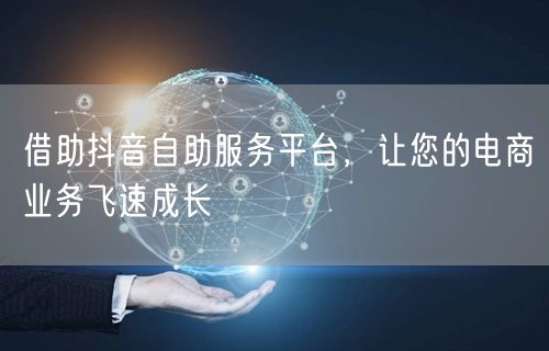 借助抖音自助服务平台,让您的电商业务飞速成长