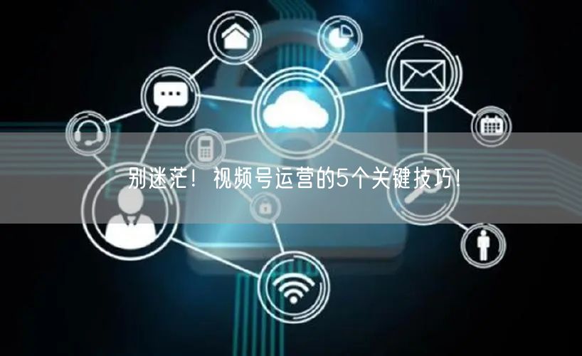 别迷茫！视频号运营的5个关键技巧！