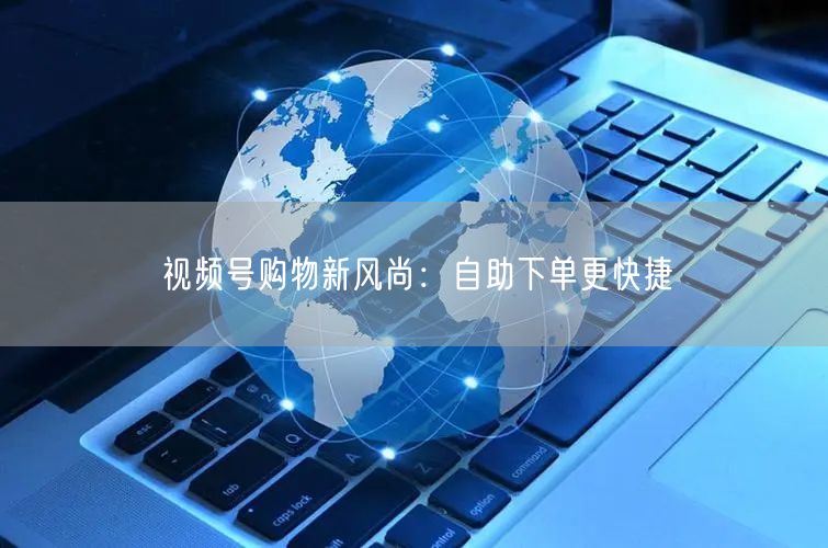 视频号购物新风尚：自助下单更快捷