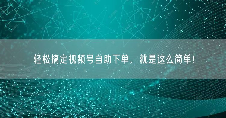 轻松搞定视频号自助下单，就是这么简单！