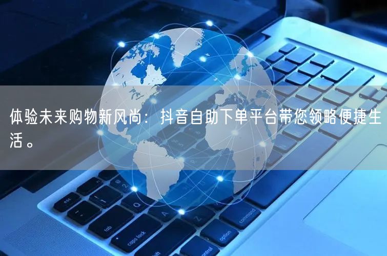 体验未来购物新风尚：抖音自助下单平台带您领略便捷生活。
