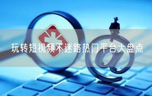 玩转短视频不迷路热门平台大盘点