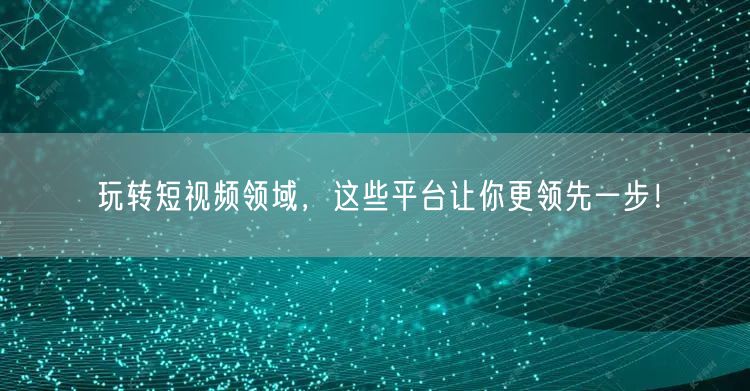 玩转短视频领域，这些平台让你更领先一步！
