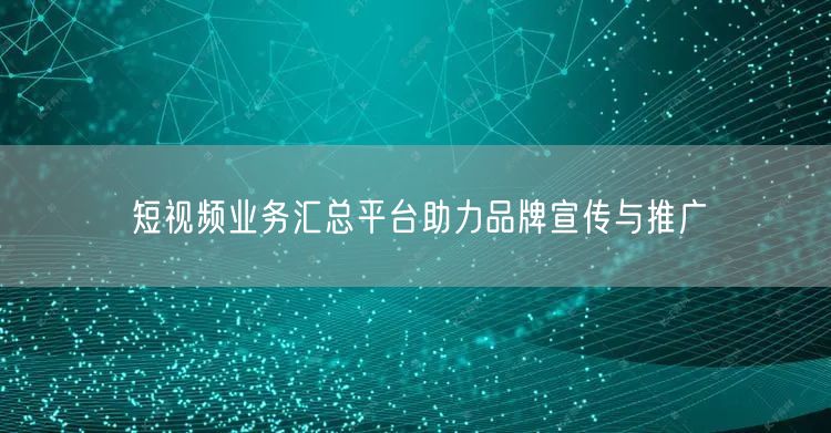短视频业务汇总平台助力品牌宣传与推广