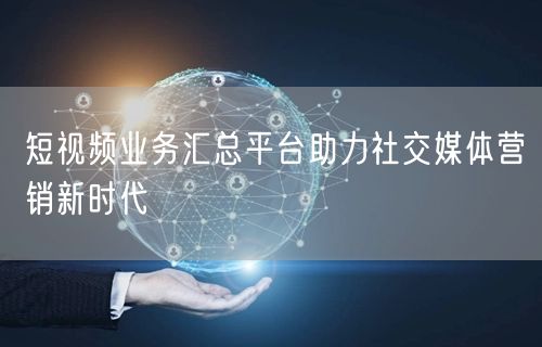 短视频业务汇总平台助力社交媒体营销新时代