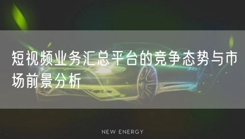 短视频业务汇总平台的竞争态势与市场前景分析