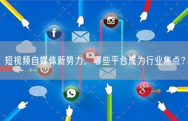 短视频自媒体新势力，哪些平台成为行业焦点？