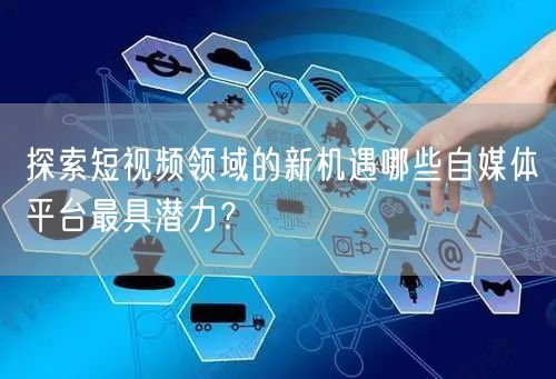 探索短视频领域的新机遇哪些自媒体平台最具潜力？