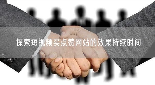 探索短视频买点赞网站的效果持续时间