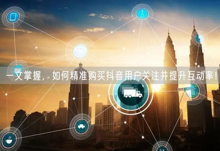 一文掌握,如何精准购买抖音用户关注并提升互动率!