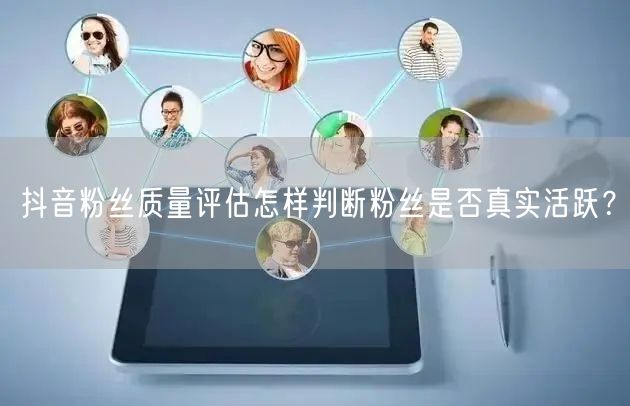 抖音粉丝质量评估怎样判断粉丝是否真实活跃?