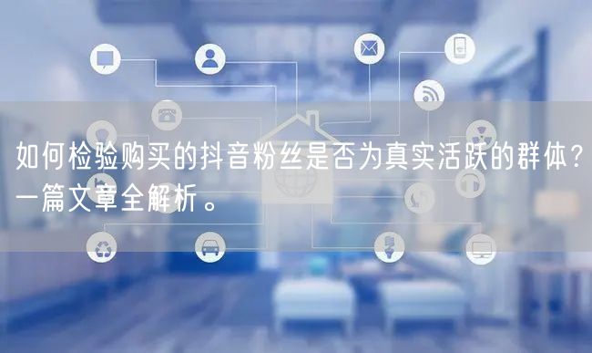 如何检验购买的抖音粉丝是否为真实活跃的群体?一篇文章全解析。