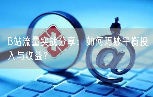 B站流量实战分享：如何巧妙平衡投入与收益？