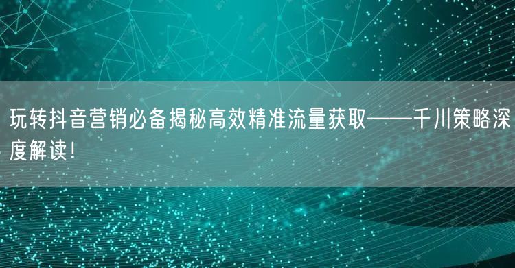 玩转抖音营销必备揭秘高效精准流量获取——千川策略深度解读！