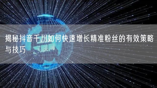 揭秘抖音千川如何快速增长精准粉丝的有效策略与技巧