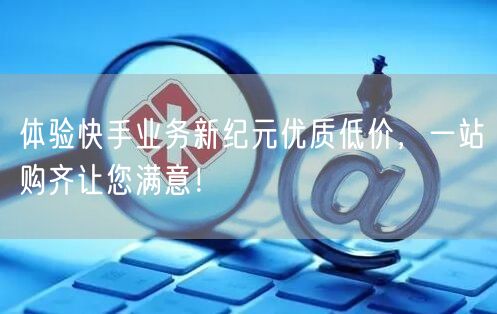 体验快手业务新纪元优质低价，一站购齐让您满意！