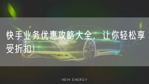 快手业务优惠攻略大全，让你轻松享受折扣！