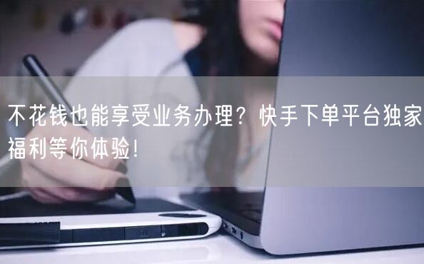 不花钱也能享受业务办理?快手下单平台独家福利等你体验!