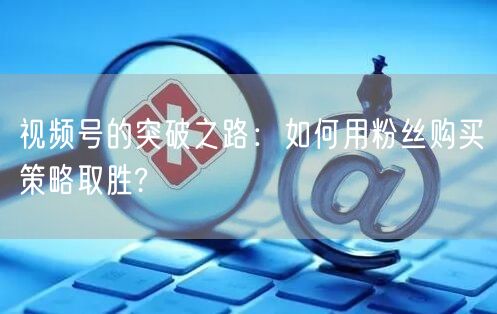 视频号的突破之路：如何用粉丝购买策略取胜?