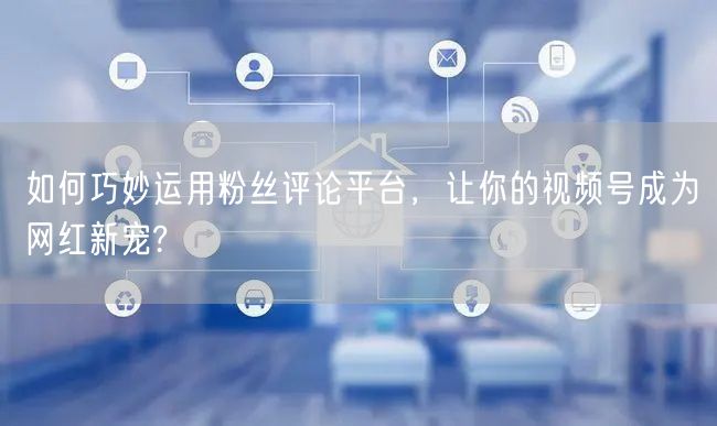 如何巧妙运用粉丝评论平台,让你的视频号成为网红新宠?