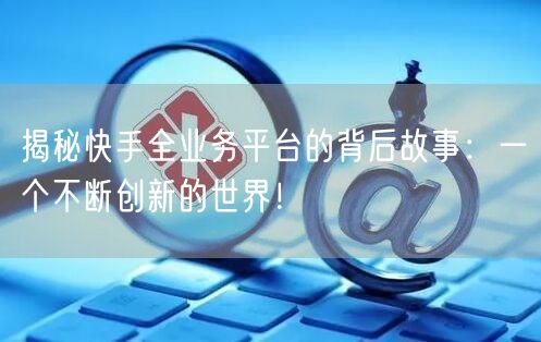 揭秘快手全业务平台的背后故事：一个不断创新的世界！