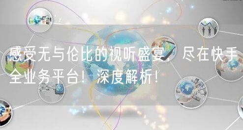 感受无与伦比的视听盛宴，尽在快手全业务平台！深度解析！