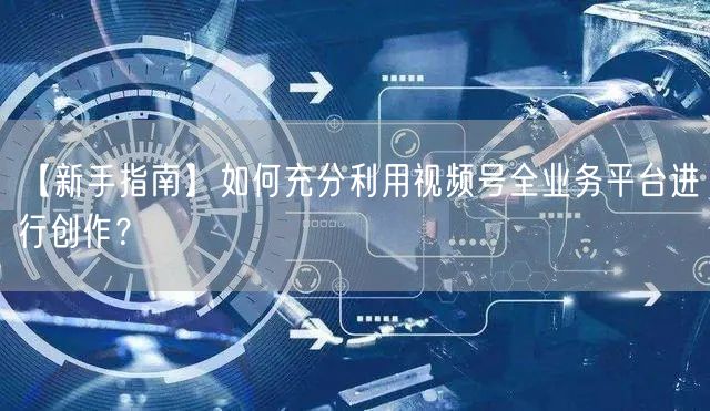 【新手指南】如何充分利用视频号全业务平台进行创作?