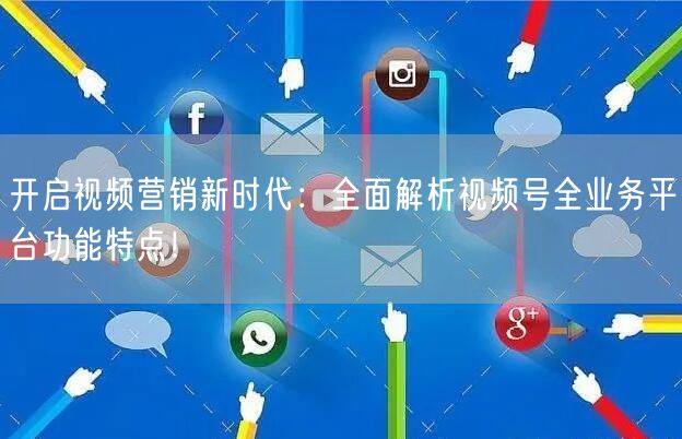 开启视频营销新时代：全面解析视频号全业务平台功能特点！