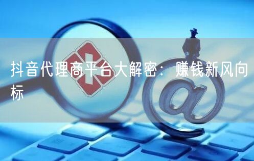抖音代理商平台大解密：赚钱新风向标